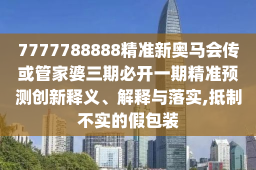 7777788888精準新奧馬會傳或管家婆三期必開一期精準預測創新釋義、解釋與落實,抵制不實的假包裝